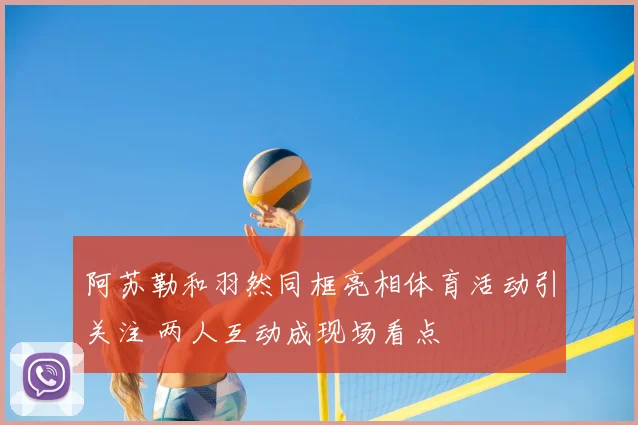 阿苏勒和羽然同框亮相体育活动引关注 两人互动成现场看点